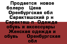 Продается  новое болеро › Цена ­ 1 000 - Оренбургская обл., Саракташский р-н, Саракташ п. Одежда, обувь и аксессуары » Женская одежда и обувь   . Оренбургская обл.